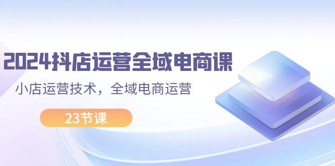 2024抖店运营-全域电商课，小店运营技术，全域电商运营（23节课）-零点科技